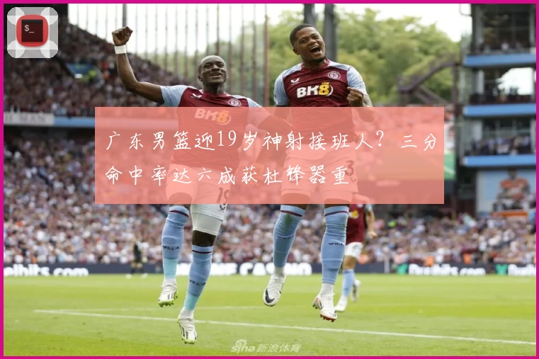 广东男篮迎19岁神射接班人？三分命中率达六成获杜锋器重