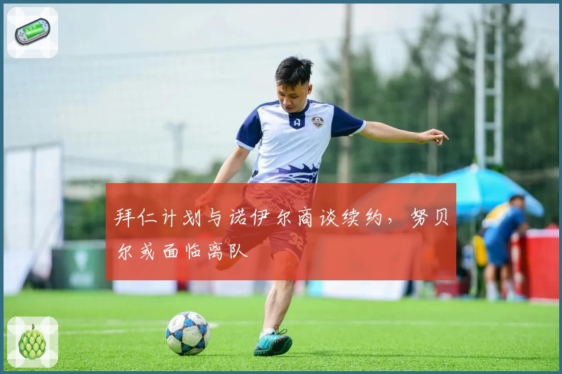拜仁计划与诺伊尔商谈续约，努贝尔或面临离队