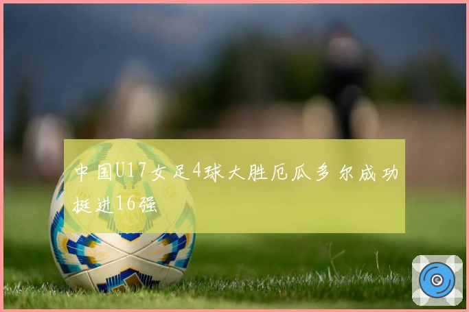 中国U17女足4球大胜厄瓜多尔成功挺进16强