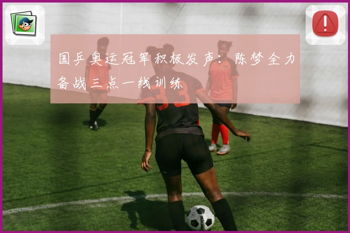 国乒奥运冠军积极发声:陈梦全力备战三点一线训练