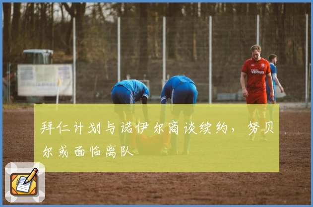 拜仁计划与诺伊尔商谈续约，努贝尔或面临离队