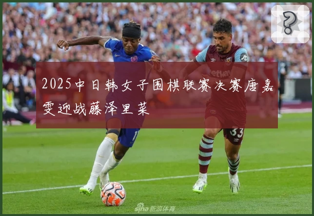 2025中日韩女子围棋联赛决赛唐嘉雯迎战藤泽里菜