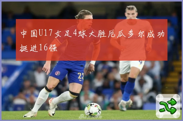 中国U17女足4球大胜厄瓜多尔成功挺进16强