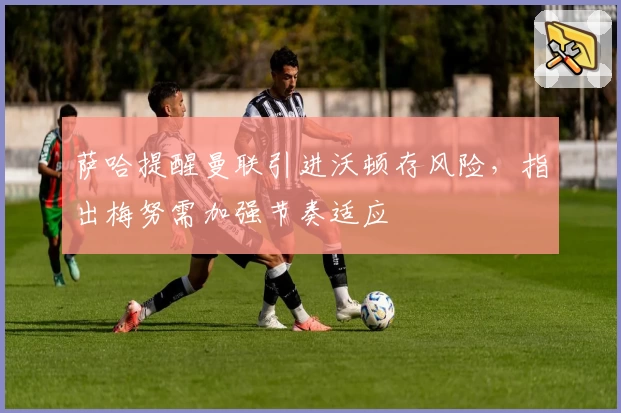 萨哈提醒曼联引进沃顿存风险，指出梅努需加强节奏适应