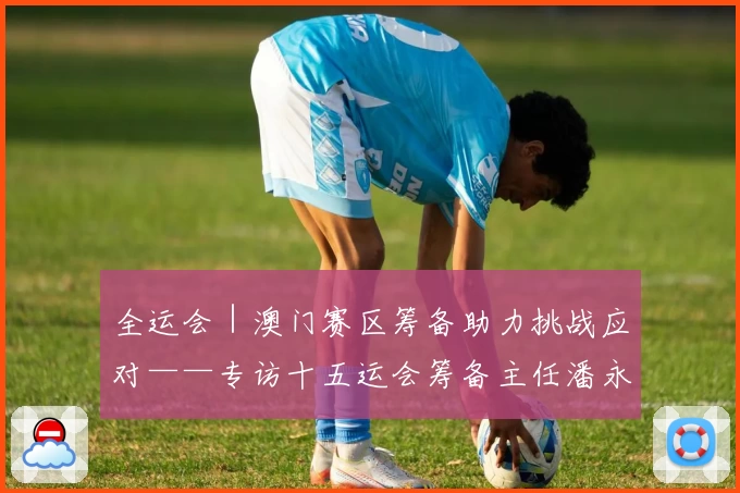 全运会｜澳门赛区筹备助力挑战应对——专访十五运会筹备主任潘永权