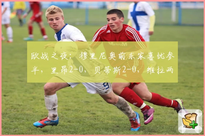 欧战之夜：穆里尼奥前东家喜忧参半，里昂2-0，贝蒂斯2-0，维拉两球