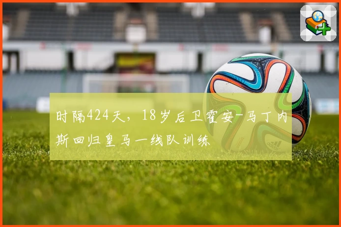时隔424天，18岁后卫霍安-马丁内斯回归皇马一线队训练