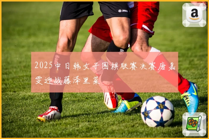 2025中日韩女子围棋联赛决赛唐嘉雯迎战藤泽里菜