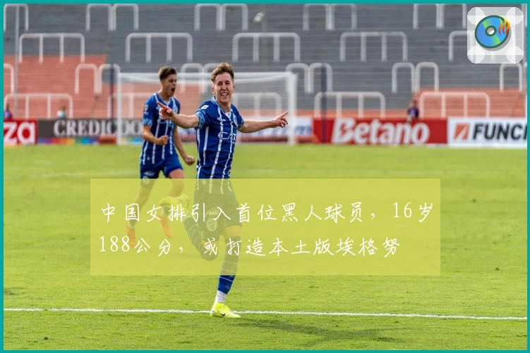 中国女排引入首位黑人球员，16岁188公分，或打造本土版埃格努