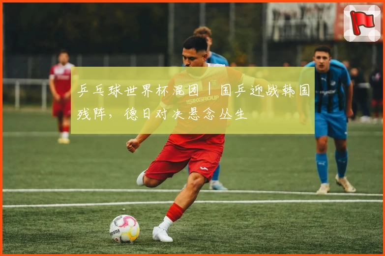 乒乓球世界杯混团｜国乒迎战韩国残阵，德日对决悬念丛生