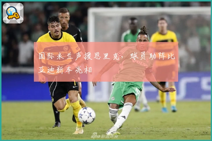 国际米兰声援恩里克，球员助阵比亚迪新车亮相