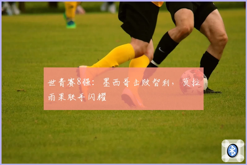 世青赛8强:墨西哥击败智利,莫拉雨果联手闪耀