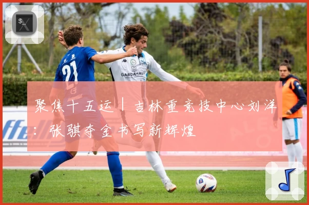 聚焦十五运｜吉林重竞技中心刘洋：张骐夺金书写新辉煌