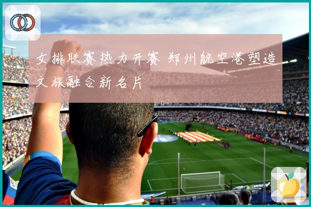 女排联赛热力开赛 郑州航空港塑造文旅融合新名片