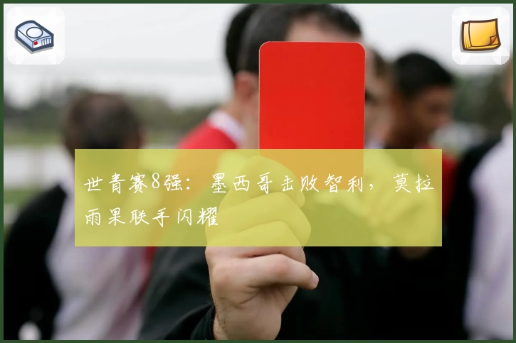世青赛8强:墨西哥击败智利,莫拉雨果联手闪耀