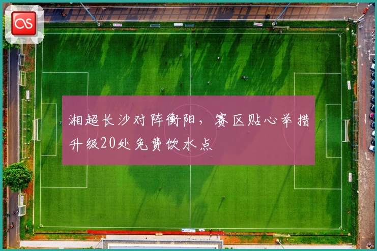 湘超长沙对阵衡阳,赛区贴心举措升级20处免费饮水点