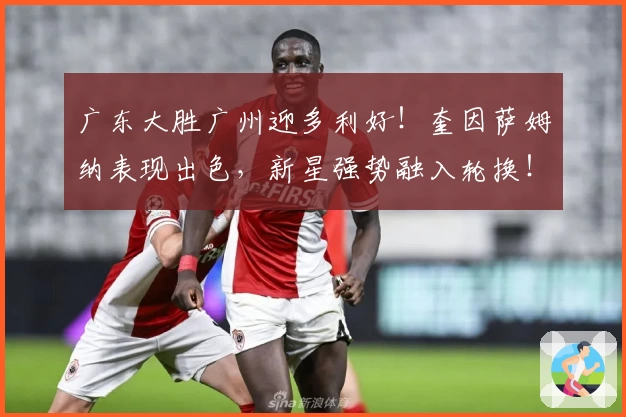 广东大胜广州迎多利好！奎因萨姆纳表现出色，新星强势融入轮换！
