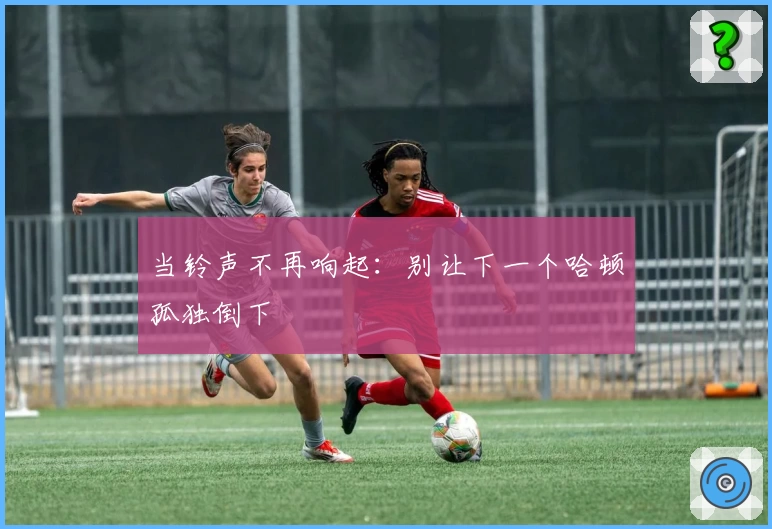 当铃声不再响起：别让下一个哈顿孤独倒下