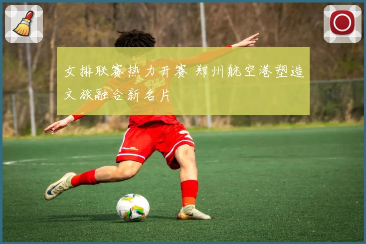 女排联赛热力开赛 郑州航空港塑造文旅融合新名片